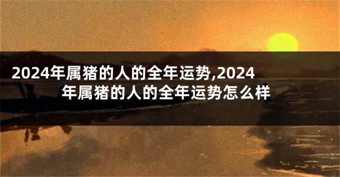 2024年属猪的人的全年运势,2024年属猪的人的全年运势怎么样