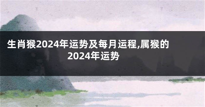 生肖猴2024年运势及每月运程,属猴的2024年运势
