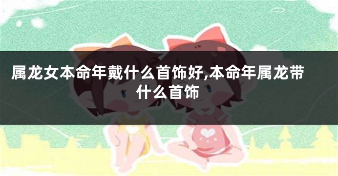 属龙女本命年戴什么首饰好,本命年属龙带什么首饰