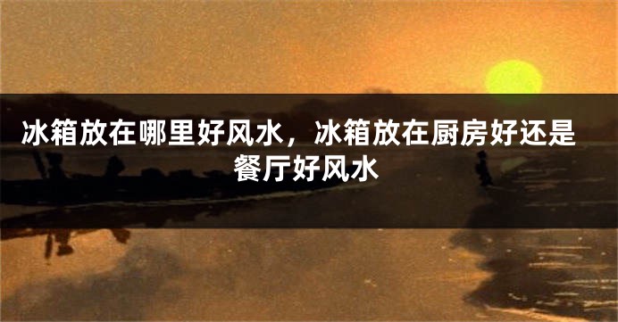 冰箱放在哪里好风水，冰箱放在厨房好还是餐厅好风水