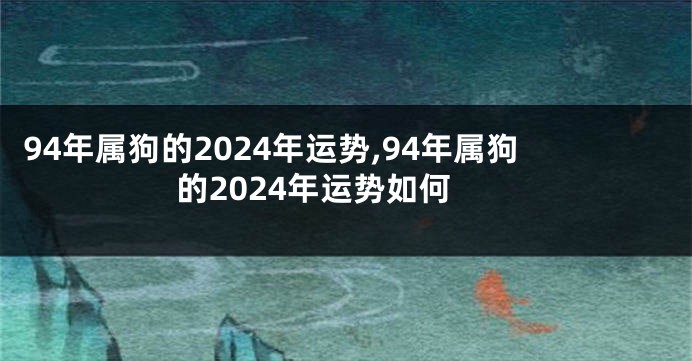 94年属狗的2024年运势,94年属狗的2024年运势如何
