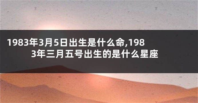1983年3月5日出生是什么命,1983年三月五号出生的是什么星座