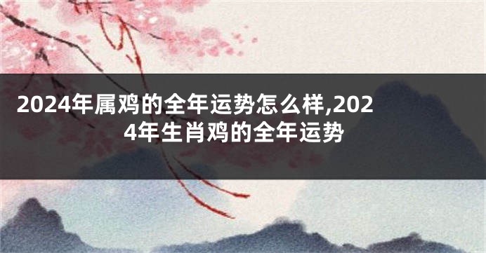 2024年属鸡的全年运势怎么样,2024年生肖鸡的全年运势