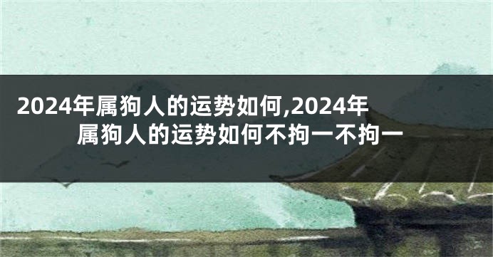 2024年属狗人的运势如何,2024年属狗人的运势如何不拘一不拘一