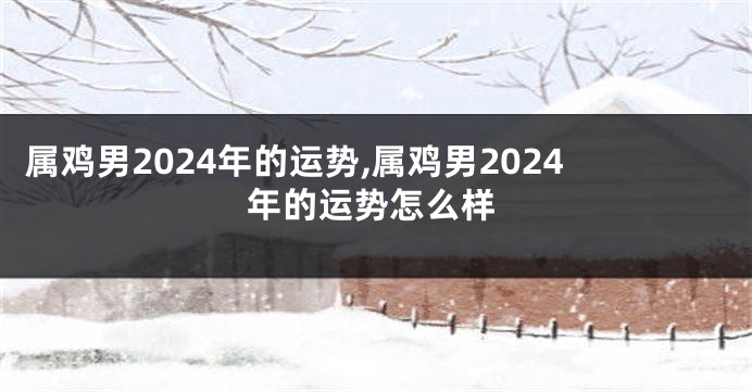 属鸡男2024年的运势,属鸡男2024年的运势怎么样