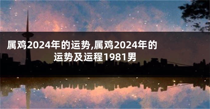 属鸡2024年的运势,属鸡2024年的运势及运程1981男