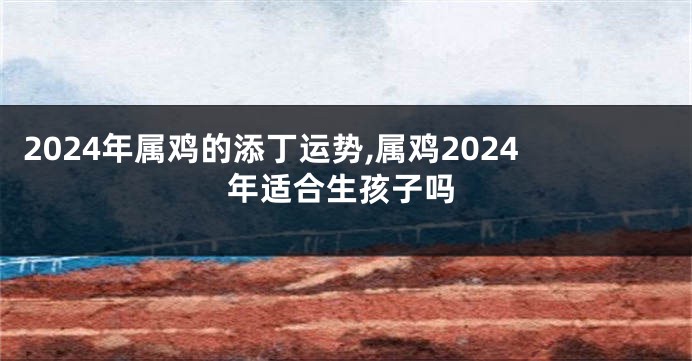 2024年属鸡的添丁运势,属鸡2024年适合生孩子吗