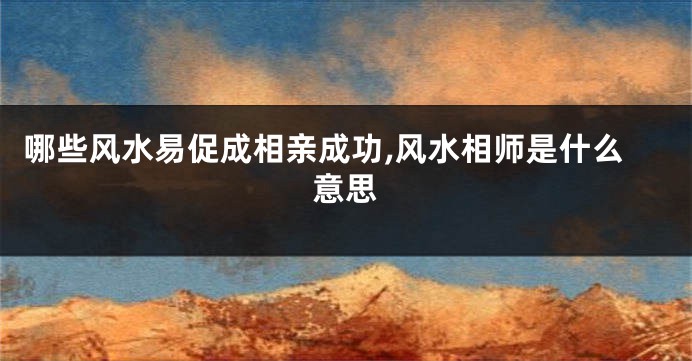 哪些风水易促成相亲成功,风水相师是什么意思