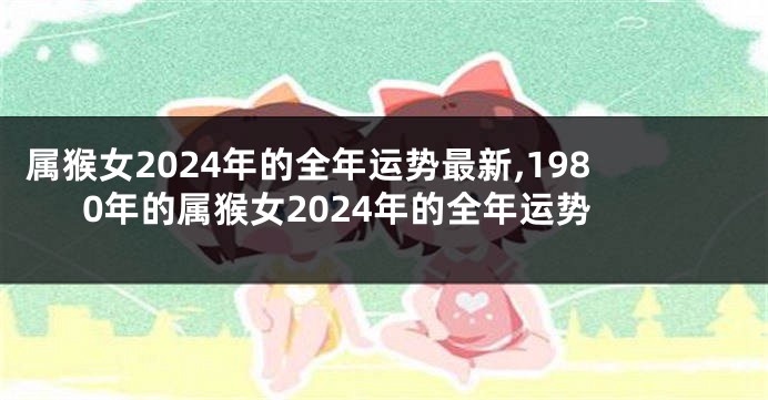 属猴女2024年的全年运势最新,1980年的属猴女2024年的全年运势