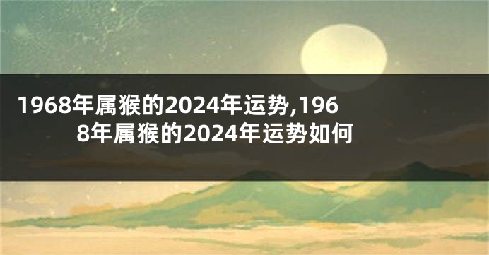1968年属猴的2024年运势,1968年属猴的2024年运势如何
