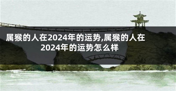 属猴的人在2024年的运势,属猴的人在2024年的运势怎么样