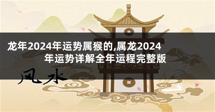 龙年2024年运势属猴的,属龙2024年运势详解全年运程完整版