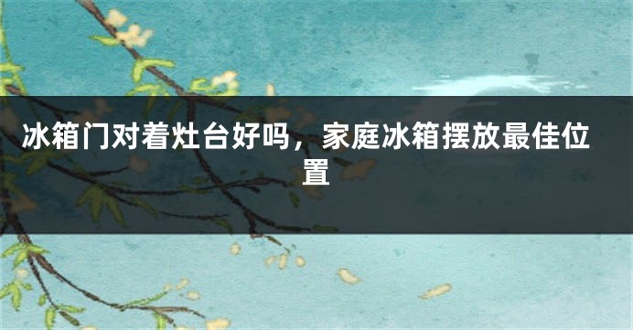 冰箱门对着灶台好吗，家庭冰箱摆放最佳位置
