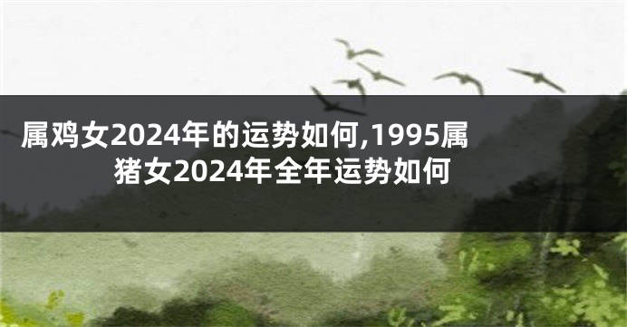属鸡女2024年的运势如何,1995属猪女2024年全年运势如何