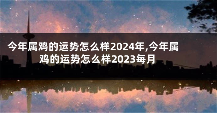 今年属鸡的运势怎么样2024年,今年属鸡的运势怎么样2023每月