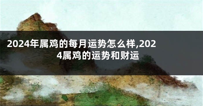 2024年属鸡的每月运势怎么样,2024属鸡的运势和财运