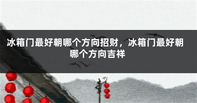 冰箱门最好朝哪个方向招财，冰箱门最好朝哪个方向吉祥