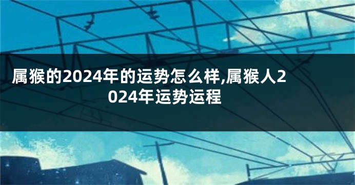 属猴的2024年的运势怎么样,属猴人2024年运势运程