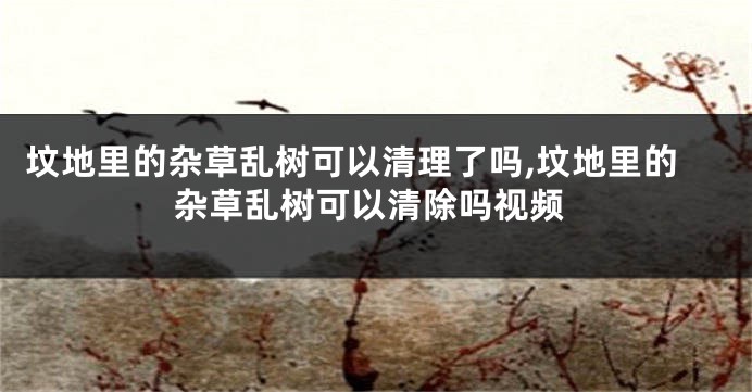 坟地里的杂草乱树可以清理了吗,坟地里的杂草乱树可以清除吗视频