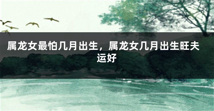 属龙女最怕几月出生，属龙女几月出生旺夫运好