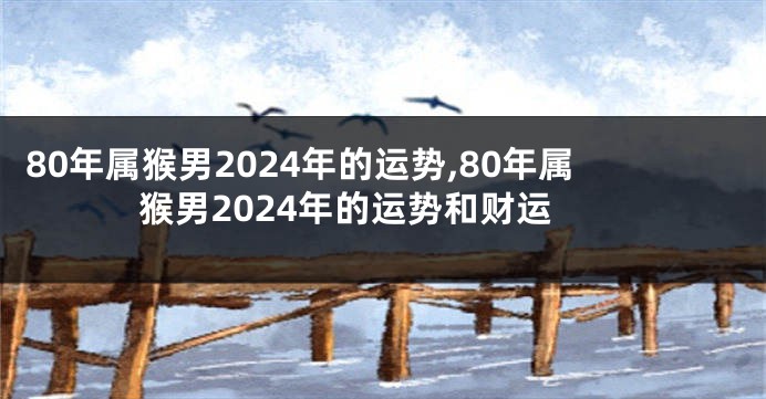 80年属猴男2024年的运势,80年属猴男2024年的运势和财运
