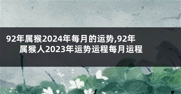 92年属猴2024年每月的运势,92年属猴人2023年运势运程每月运程
