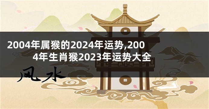 2004年属猴的2024年运势,2004年生肖猴2023年运势大全