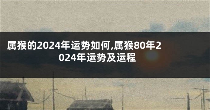 属猴的2024年运势如何,属猴80年2024年运势及运程