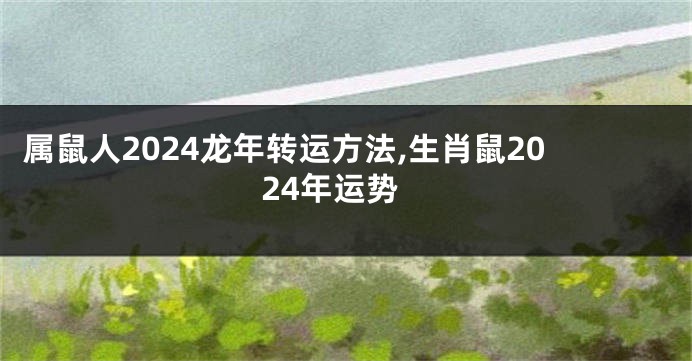 属鼠人2024龙年转运方法,生肖鼠2024年运势