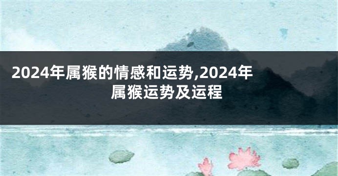 2024年属猴的情感和运势,2024年属猴运势及运程