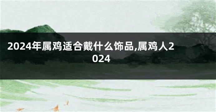 2024年属鸡适合戴什么饰品,属鸡人2024