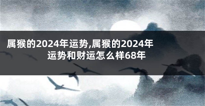 属猴的2024年运势,属猴的2024年运势和财运怎么样68年