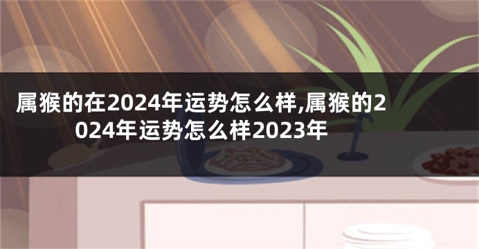 属猴的在2024年运势怎么样,属猴的2024年运势怎么样2023年