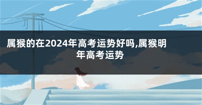 属猴的在2024年高考运势好吗,属猴明年高考运势