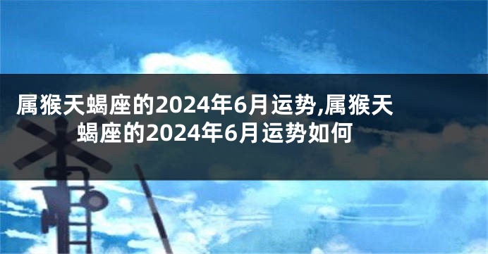 属猴天蝎座的2024年6月运势,属猴天蝎座的2024年6月运势如何