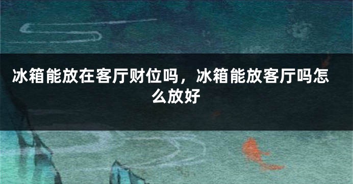冰箱能放在客厅财位吗，冰箱能放客厅吗怎么放好