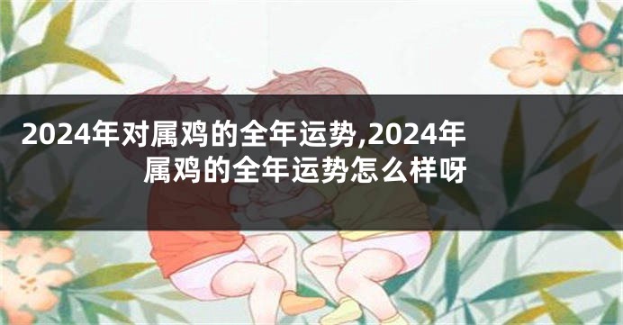2024年对属鸡的全年运势,2024年属鸡的全年运势怎么样呀
