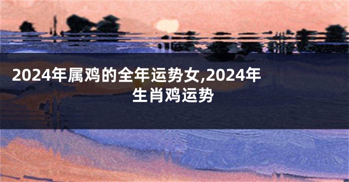2024年属鸡的全年运势女,2024年生肖鸡运势