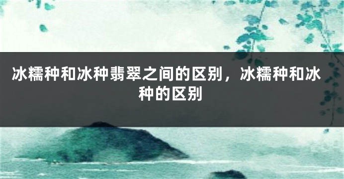 冰糯种和冰种翡翠之间的区别，冰糯种和冰种的区别