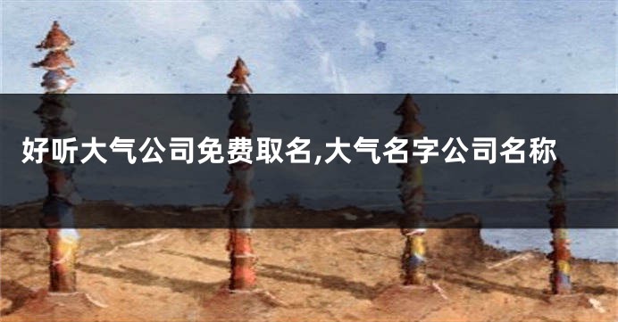 好听大气公司免费取名,大气名字公司名称