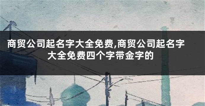 商贸公司起名字大全免费,商贸公司起名字大全免费四个字带金字的