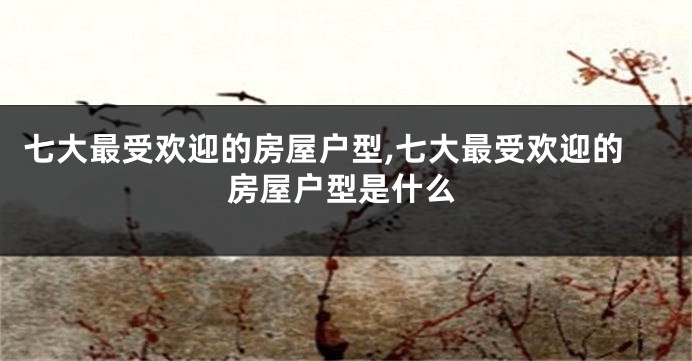 七大最受欢迎的房屋户型,七大最受欢迎的房屋户型是什么