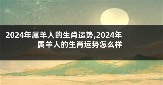 2024年属羊人的生肖运势,2024年属羊人的生肖运势怎么样