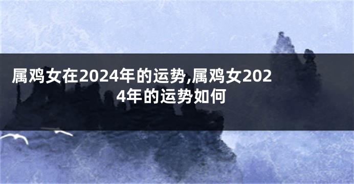 属鸡女在2024年的运势,属鸡女2024年的运势如何