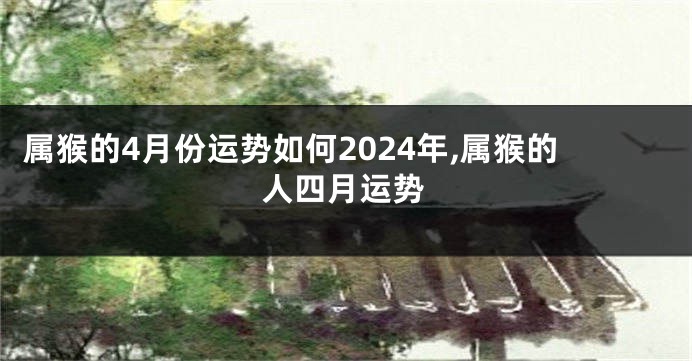 属猴的4月份运势如何2024年,属猴的人四月运势