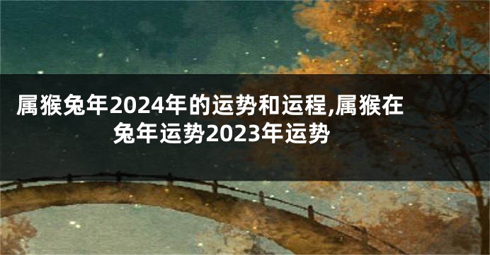 属猴兔年2024年的运势和运程,属猴在兔年运势2023年运势
