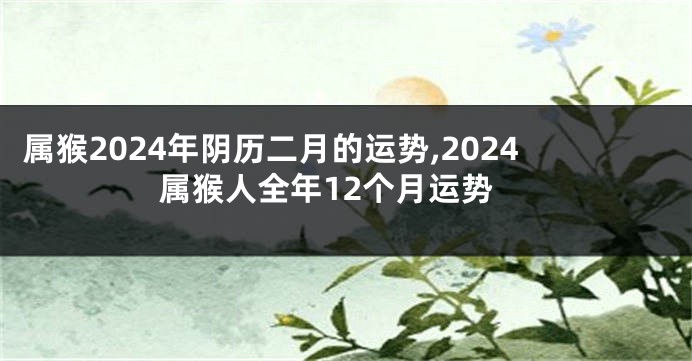 属猴2024年阴历二月的运势,2024属猴人全年12个月运势