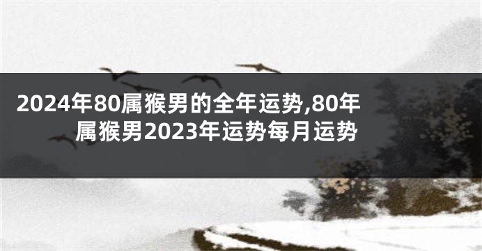 2024年80属猴男的全年运势,80年属猴男2023年运势每月运势