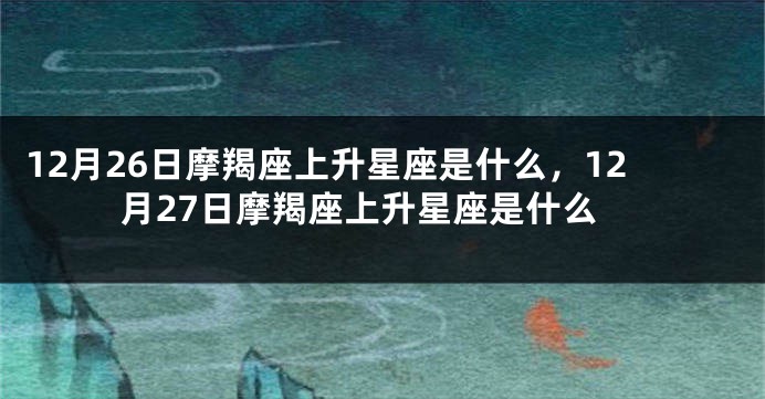 12月26日摩羯座上升星座是什么，12月27日摩羯座上升星座是什么