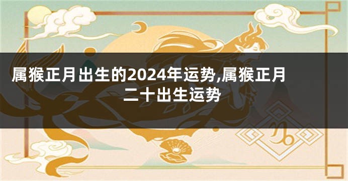 属猴正月出生的2024年运势,属猴正月二十出生运势